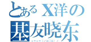 とあるＸ洋の基友晓东（ε＝ε＝（ノ≧∇≦）ノ）