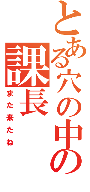 とある穴の中の課長（また来たね）