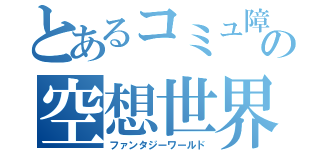 とあるコミュ障の空想世界（ファンタジーワールド）