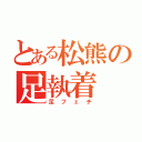 とある松熊の足執着（足フェチ）