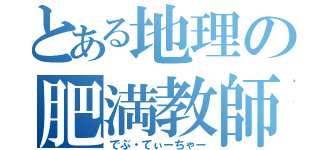 とある地理の肥満教師（でぶ・てぃーちゃー）