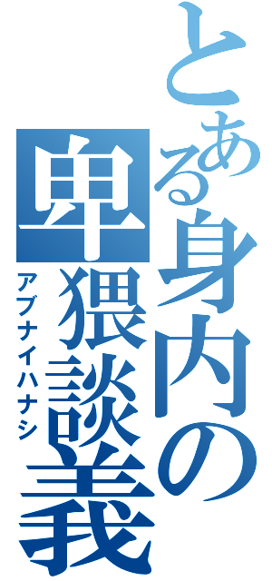 とある身内の卑猥談義（アブナイハナシ）