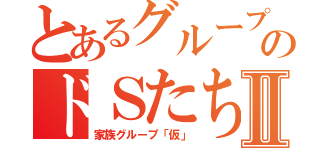 とあるグループのドＳたちⅡ（家族グループ「仮」）