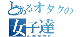 とあるオタクの女子達（川上．森川．佐川．庄司．中村）