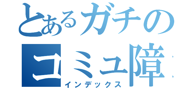 とあるガチのコミュ障害（インデックス）