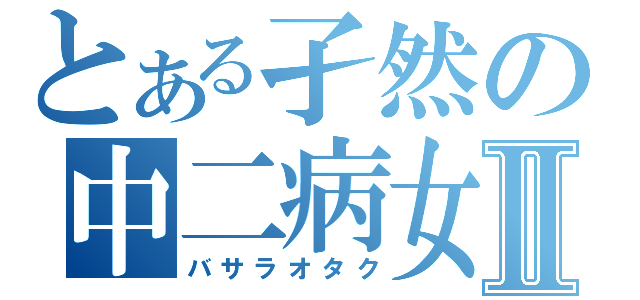 とある孑然の中二病女Ⅱ（バサラオタク）