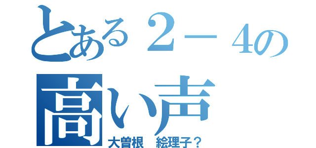 とある２－４の高い声（大曽根 絵理子？）