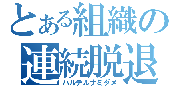 とある組織の連続脱退（ハルテルナミダメ）