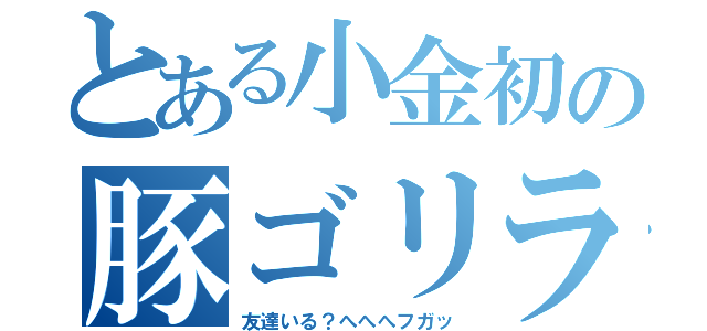 とある小金初の豚ゴリラ（友達いる？へへへフガッ）