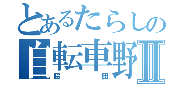 とあるたらしの自転車野郎Ⅱ（脇田）