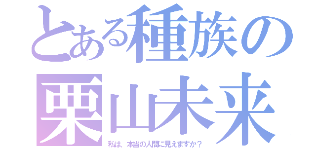 とある種族の栗山未来（私は、本当の人間に見えますか？）