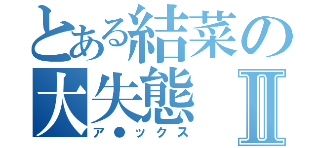 とある結菜の大失態Ⅱ（ア●ックス）