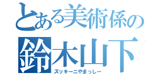 とある美術係の鈴木山下（ズッキーニやまっしー）