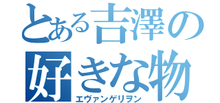 とある吉澤の好きな物（エヴァンゲリヲン）