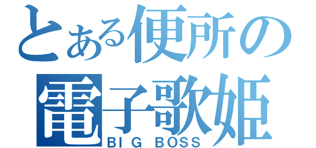 とある便所の電子歌姫（ＢＩＧ　ＢＯＳＳ）