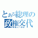 とある総理の政権交代（管直人→野田）