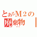 とあるＭ２の廃棄物（   ｏｒｚ   ）