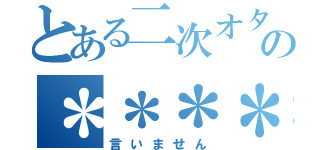 とある二次オタの＊＊＊＊＊＊＊＊＊＊（言いません）