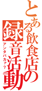 とある飲食店の録音活動（アンタバカァ？）