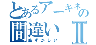 とあるアーキネーターの間違いⅡ（恥ずかしい）