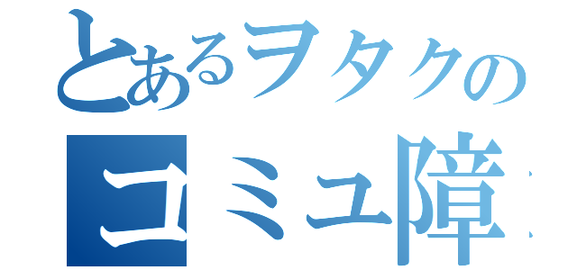 とあるヲタクのコミュ障録（）