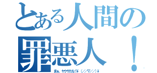 とある人間の罪悪人！（まぁ、ヤクザだな！\\（／／∇／／）\\）