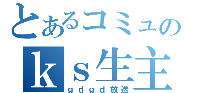 とあるコミュのｋｓ生主（ｇｄｇｄ放送）