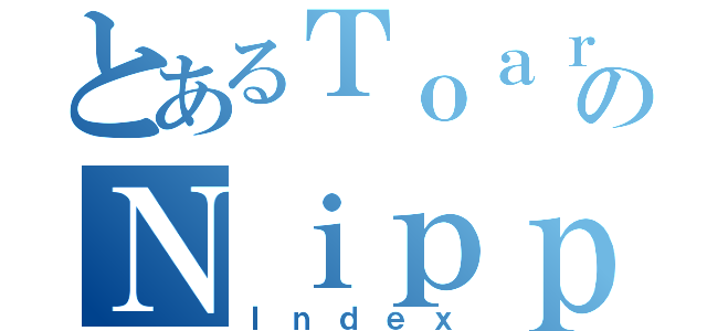 とあるＴｏａｒｕのＮｉｐｐｏ（Ｉｎｄｅｘ）