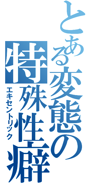 とある変態の特殊性癖（エキセントリック）