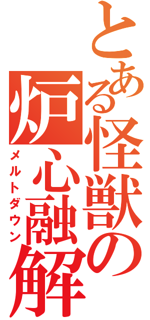 とある怪獣の炉心融解（メルトダウン）