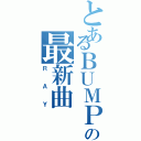 とあるＢＵＭＰの最新曲（ＲＡＹ）