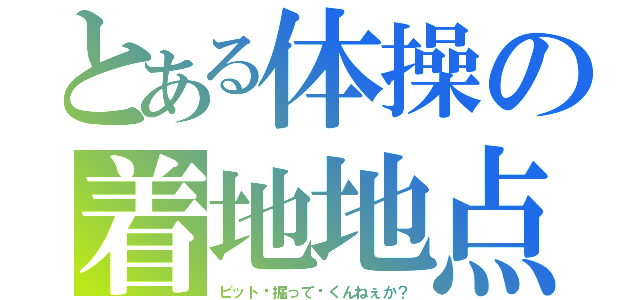 とある体操の着地地点（ピット〜掘って〜くんねぇか？）