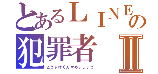 とあるＬＩＮＥの犯罪者Ⅱ（こうすけくんやめましょう）