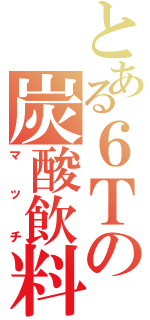 とある６Ｔの炭酸飲料（マッチ）