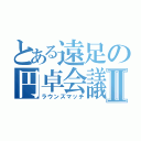 とある遠足の円卓会議Ⅱ（ラウンズマッチ）