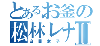 とあるお釜の松林レナⅡ（白目女子）