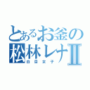 とあるお釜の松林レナⅡ（白目女子）