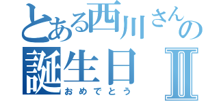 とある西川さんの誕生日Ⅱ（おめでとう）