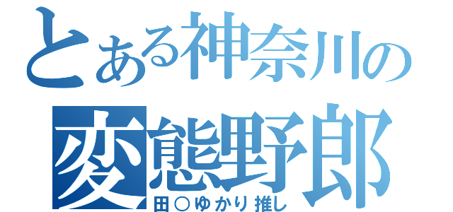 とある神奈川の変態野郎（田○ゆかり推し）