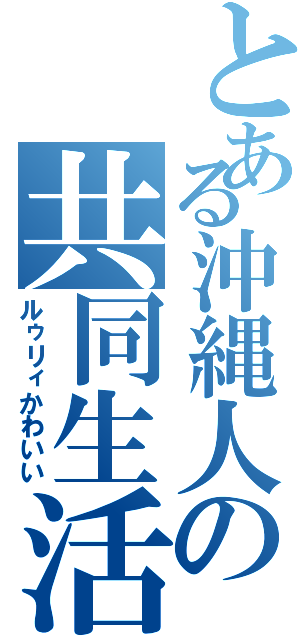 とある沖縄人の共同生活（ルゥリィかわいい）