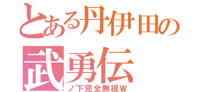 とある丹伊田の武勇伝（ノ下完全無視Ｗ）