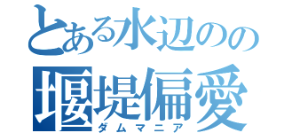 とある水辺のの堰堤偏愛（ダムマニア）