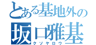 とある基地外の坂口雅基（クソヤロウ）