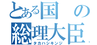 とある国の総理大臣（タカハシキンジ）