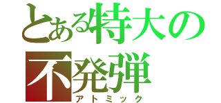 とある特大の不発弾（アトミック）