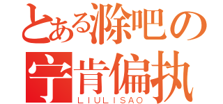 とある滁吧の宁肯偏执（ＬＩＵＬＩＳＡＯ）