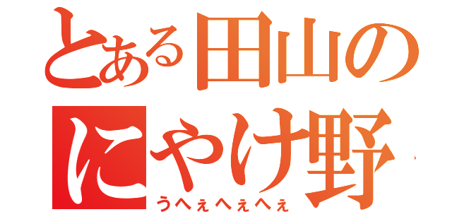 とある田山のにやけ野郎（うへぇへぇへぇ）