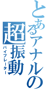 とあるアナルの超振動（バイブレーター）