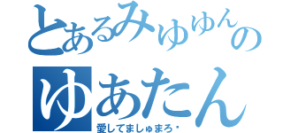 とあるみゆゆんのゆあたん（愛してましゅまろ♡）