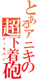 とあるアニキの超下着砲（イーモパン）